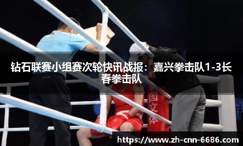 钻石联赛小组赛次轮快讯战报：嘉兴拳击队1-3长春拳击队